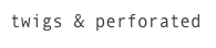 twigs & perforated